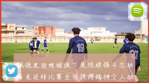 佩德里拒绝被换下展现顽强斗志助马竞逆转比赛全场拼搏精神令人动容