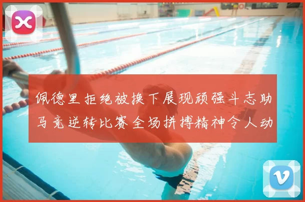 佩德里拒绝被换下展现顽强斗志助马竞逆转比赛全场拼搏精神令人动容