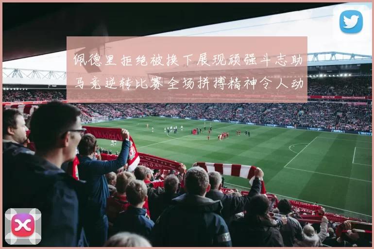 佩德里拒绝被换下展现顽强斗志助马竞逆转比赛全场拼搏精神令人动容