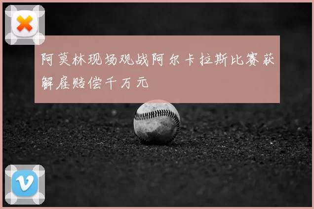 阿莫林现场观战阿尔卡拉斯比赛获解雇赔偿千万元