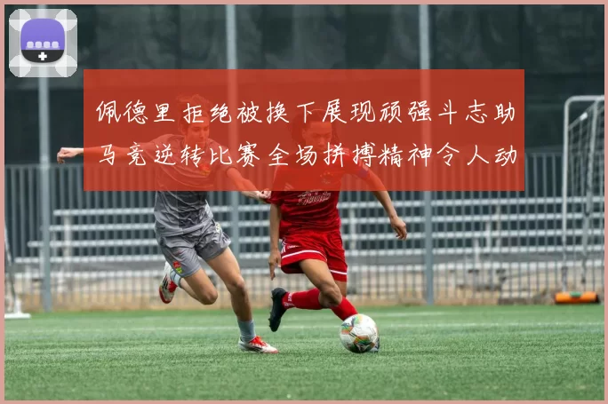 佩德里拒绝被换下展现顽强斗志助马竞逆转比赛全场拼搏精神令人动容