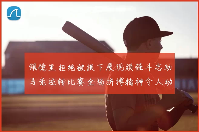 佩德里拒绝被换下展现顽强斗志助马竞逆转比赛全场拼搏精神令人动容