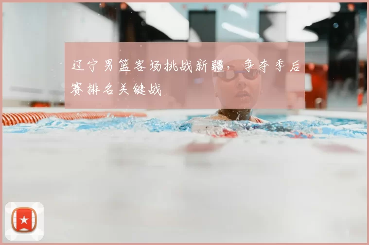 辽宁男篮客场挑战新疆,争夺季后赛排名关键战