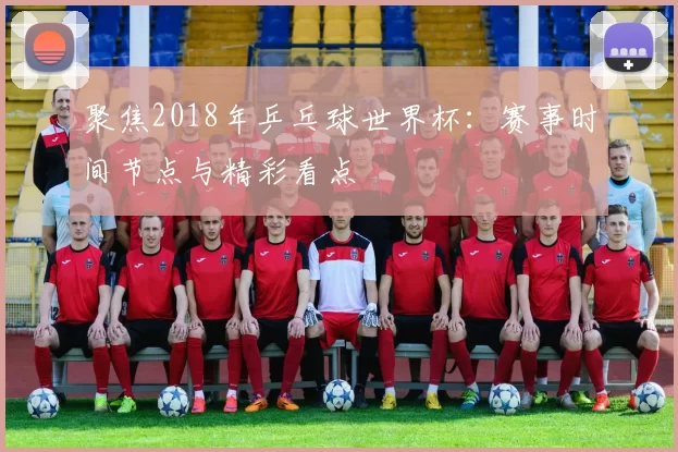 聚焦2018年乒乓球世界杯：赛事时间节点与精彩看点
