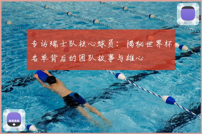 专访瑞士队核心球员:揭秘世界杯名单背后的团队故事与雄心