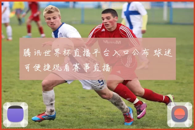 腾讯世界杯直播平台入口公布 球迷可便捷观看赛事直播