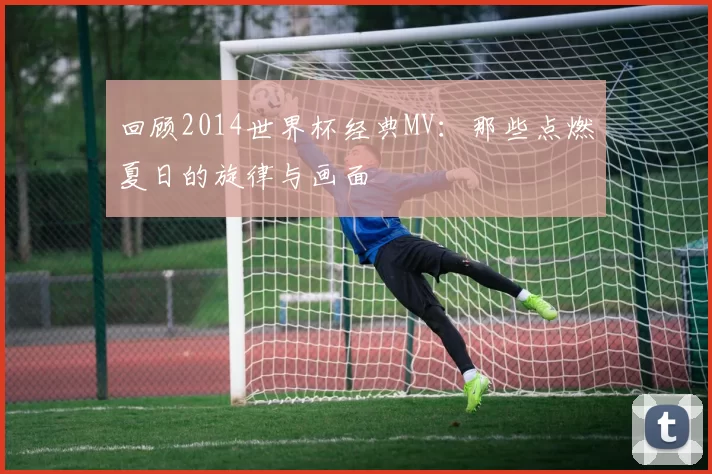 回顾2014世界杯经典MV:那些点燃夏日的旋律与画面