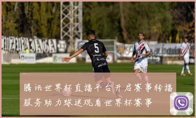 腾讯世界杯直播平台开启赛事转播服务助力球迷观看世界杯赛事