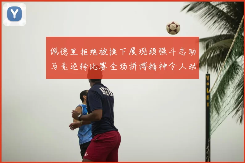 佩德里拒绝被换下展现顽强斗志助马竞逆转比赛全场拼搏精神令人动容
