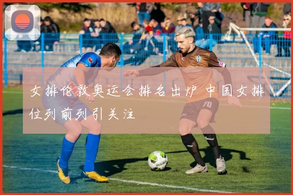 女排伦敦奥运会排名出炉 中国女排位列前列引关注
