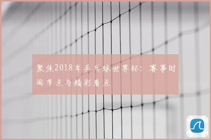 聚焦2018年乒乓球世界杯:赛事时间节点与精彩看点