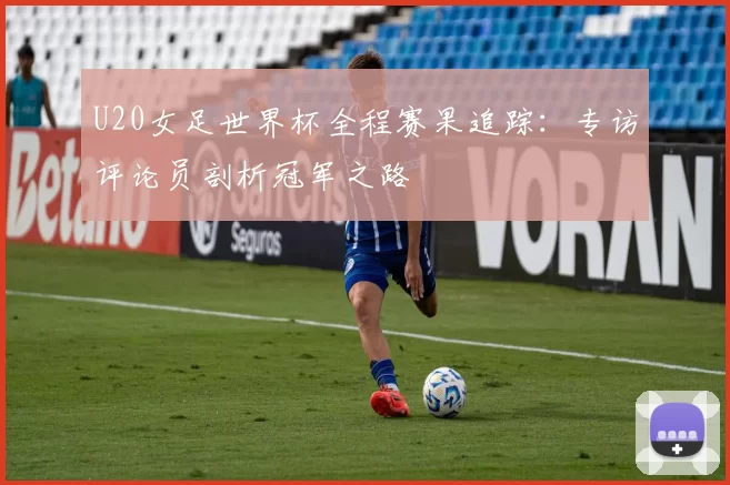 U20女足世界杯全程赛果追踪:专访评论员剖析冠军之路