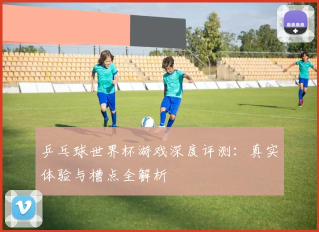 乒乓球世界杯游戏深度评测:真实体验与槽点全解析