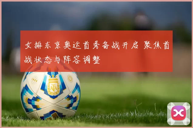 女排东京奥运首秀备战开启 聚焦首战状态与阵容调整