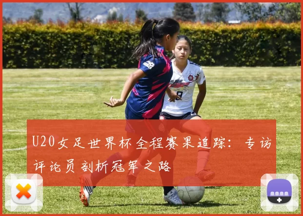 U20女足世界杯全程赛果追踪:专访评论员剖析冠军之路