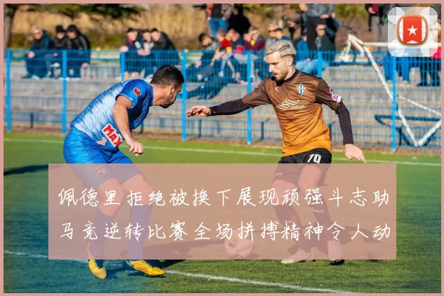 佩德里拒绝被换下展现顽强斗志助马竞逆转比赛全场拼搏精神令人动容