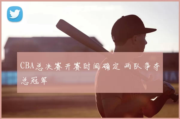 CBA总决赛开赛时间确定 两队争夺总冠军