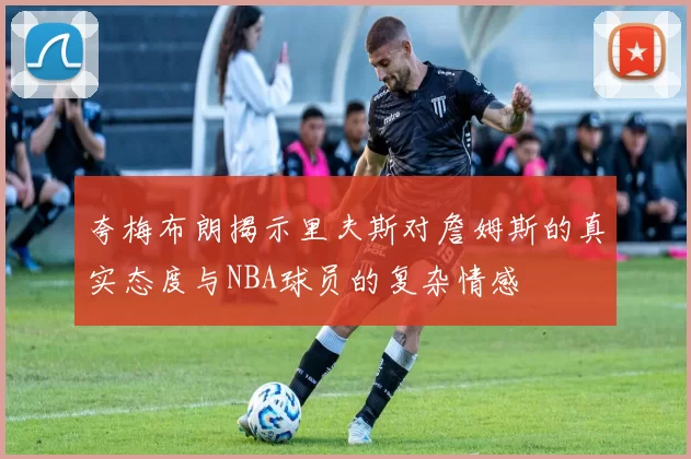 夸梅布朗揭示里夫斯对詹姆斯的真实态度与NBA球员的复杂情感