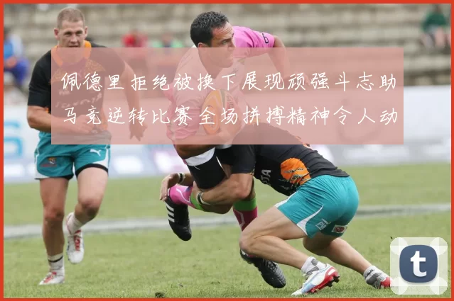 佩德里拒绝被换下展现顽强斗志助马竞逆转比赛全场拼搏精神令人动容