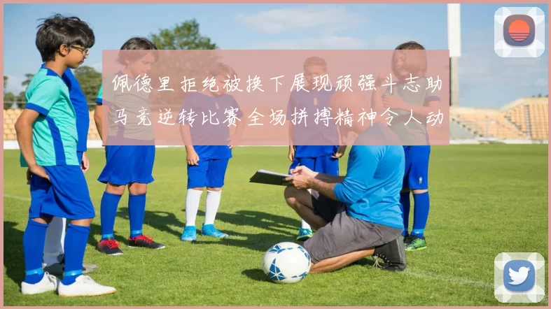 佩德里拒绝被换下展现顽强斗志助马竞逆转比赛全场拼搏精神令人动容