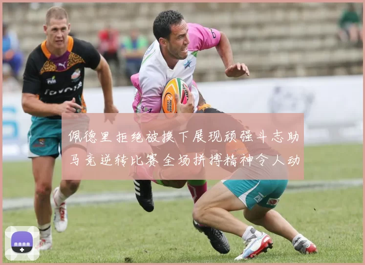 佩德里拒绝被换下展现顽强斗志助马竞逆转比赛全场拼搏精神令人动容