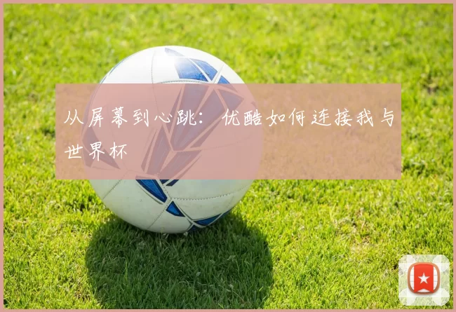 从屏幕到心跳:优酷如何连接我与世界杯