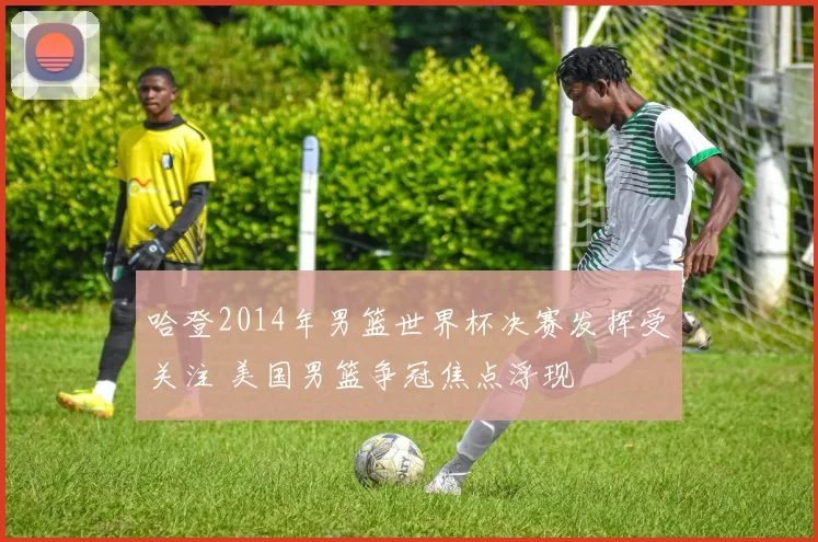 哈登2014年男篮世界杯决赛发挥受关注 美国男篮争冠焦点浮现