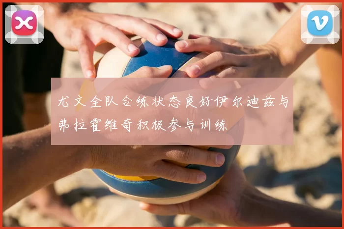 尤文全队合练状态良好伊尔迪兹与弗拉霍维奇积极参与训练