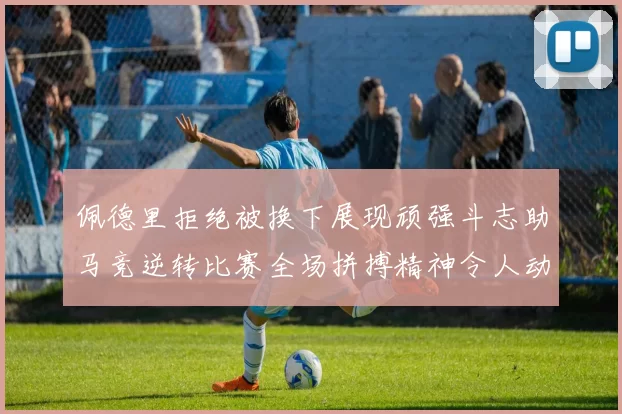 佩德里拒绝被换下展现顽强斗志助马竞逆转比赛全场拼搏精神令人动容