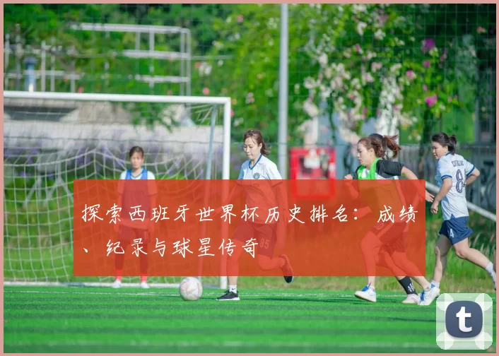 探索西班牙世界杯历史排名:成绩、纪录与球星传奇