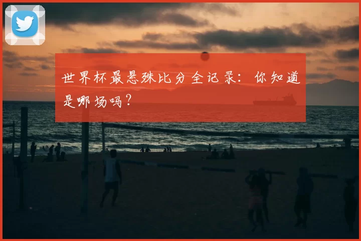 世界杯最悬殊比分全记录:你知道是哪场吗?