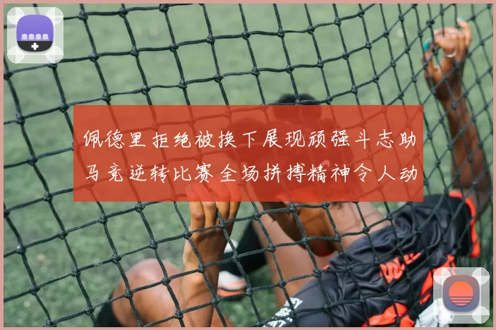 佩德里拒绝被换下展现顽强斗志助马竞逆转比赛全场拼搏精神令人动容