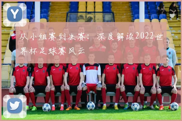 从小组赛到决赛：深度解读2022世界杯足球赛风云