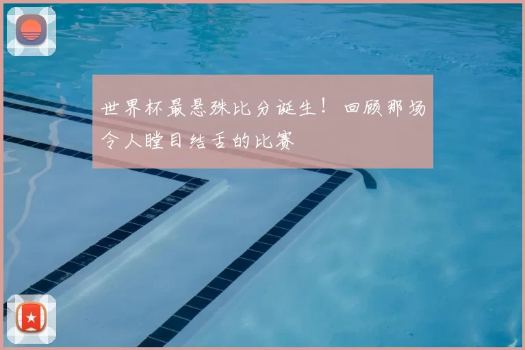 世界杯最悬殊比分诞生!回顾那场令人瞠目结舌的比赛