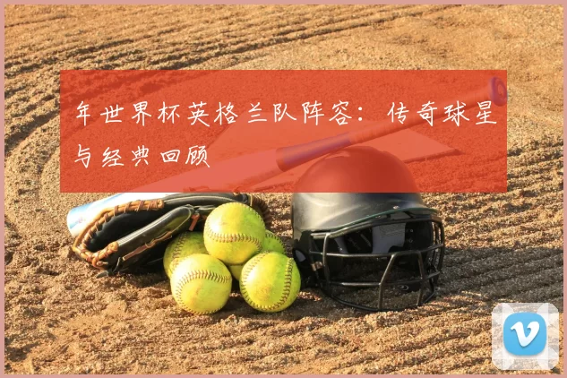 年世界杯英格兰队阵容:传奇球星与经典回顾