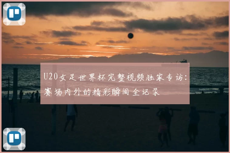 U20女足世界杯完整视频独家专访:赛场内外的精彩瞬间全记录