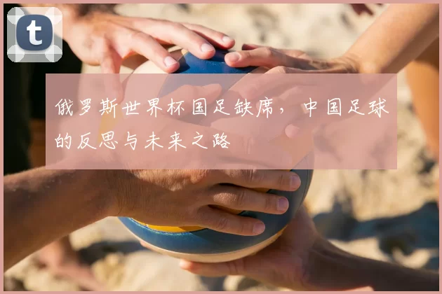 俄罗斯世界杯国足缺席，中国足球的反思与未来之路