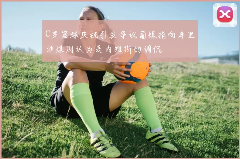 C罗篮球庆祝引发争议葡媒指向库里沙媒则认为是内维斯的调侃