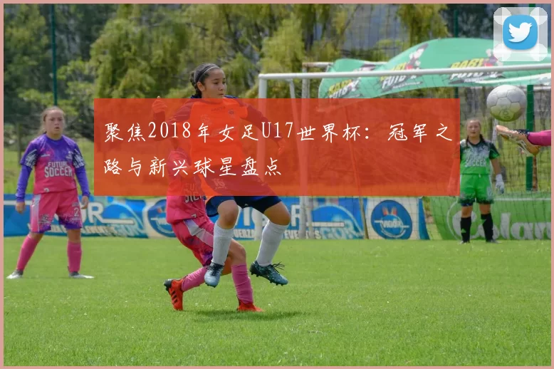 聚焦2018年女足U17世界杯：冠军之路与新兴球星盘点