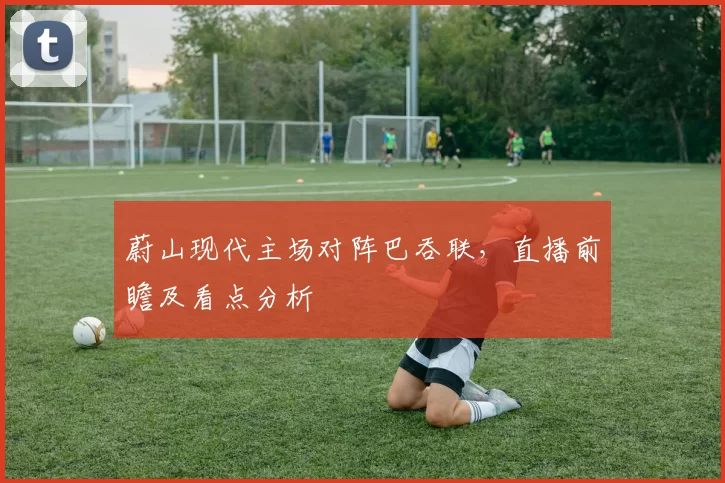蔚山现代主场对阵巴吞联，直播前瞻及看点分析