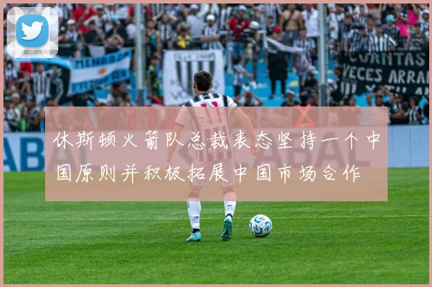 休斯顿火箭队总裁表态坚持一个中国原则并积极拓展中国市场合作