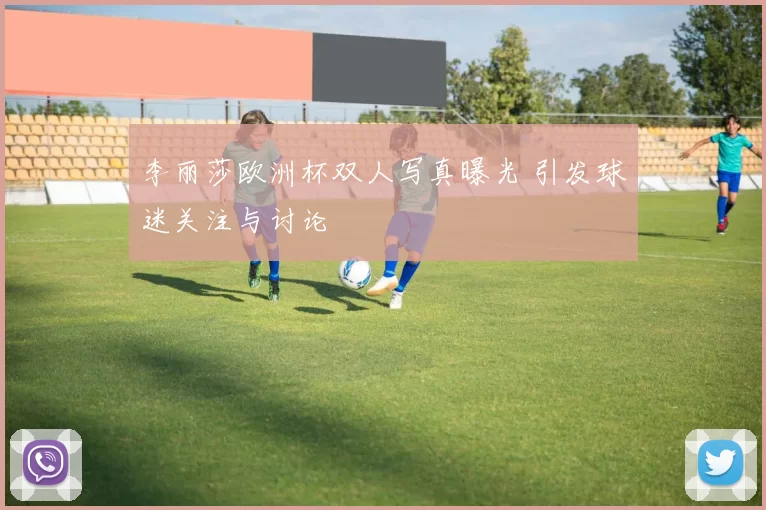 李丽莎欧洲杯双人写真曝光 引发球迷关注与讨论