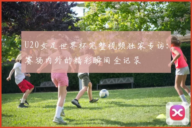 U20女足世界杯完整视频独家专访:赛场内外的精彩瞬间全记录