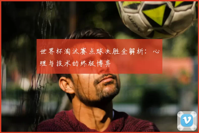 世界杯淘汰赛点球决胜全解析：心理与技术的终极博弈
