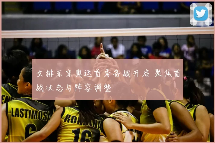 女排东京奥运首秀备战开启 聚焦首战状态与阵容调整