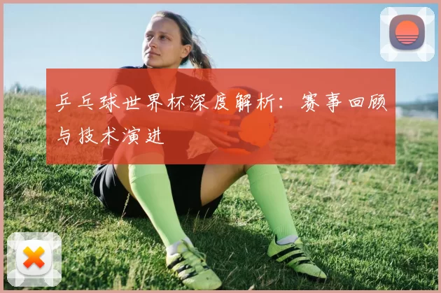 乒乓球世界杯深度解析:赛事回顾与技术演进
