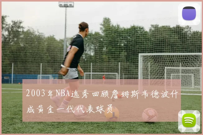 2003年NBA选秀回顾詹姆斯韦德波什成黄金一代代表球员
