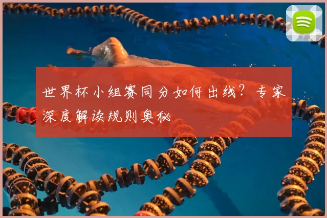 世界杯小组赛同分如何出线？专家深度解读规则奥秘
