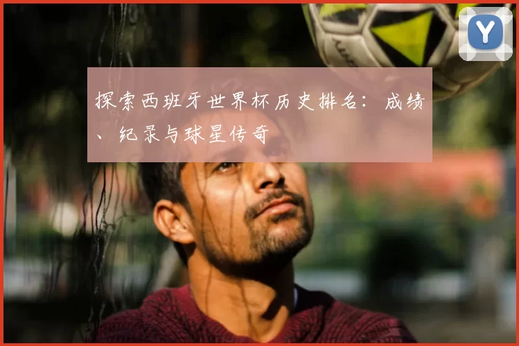 探索西班牙世界杯历史排名:成绩、纪录与球星传奇