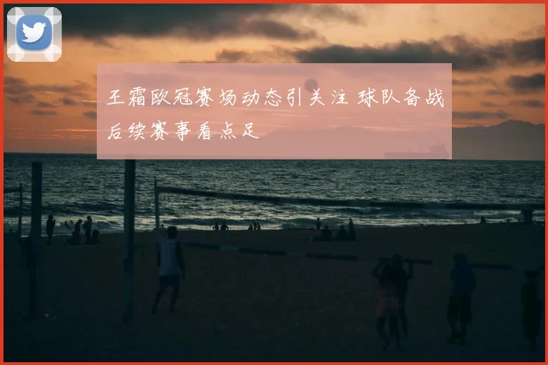 王霜欧冠赛场动态引关注 球队备战后续赛事看点足
